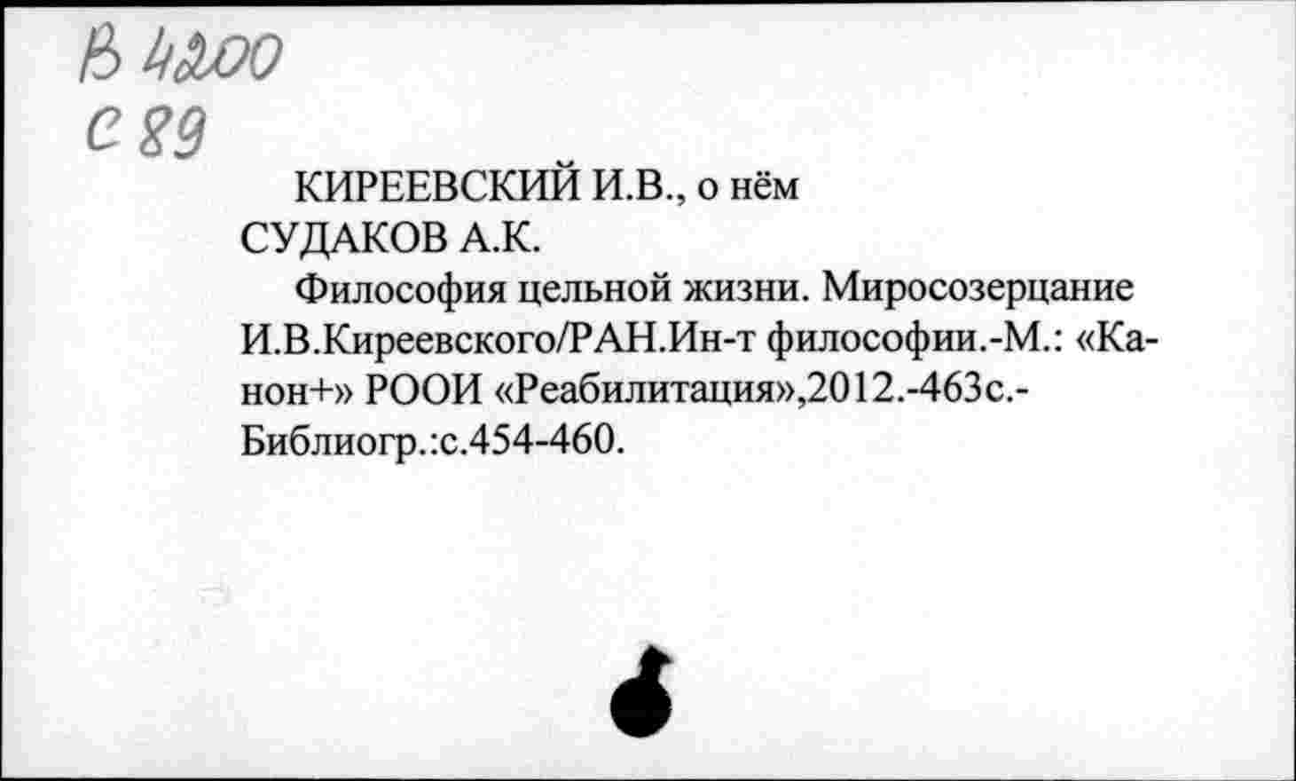 ﻿bkdjoo
egg
КИРЕЕВСКИЙ И.В., о нём
СУДАКОВ А.К.
Философия цельной жизни. Миросозерцание И.В.Киреевского/РАН.Ин-т философии.-М.: «Ка-нон+» РООИ «Реабилитация»,2012.-463с.-Библиогр.:с.454-460.